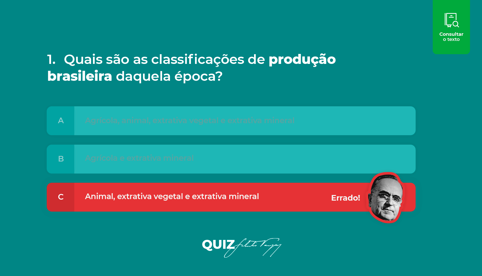 Imagem da primeira pergunta do Quiz Getúlio Vargas, desenvolvido para ser utilizado em tablet. A imagem apresenta um fundo verde claro com a pergunta ‘1. Quais são as classificações de produção brasileira daquela época”. Com três opções de resposta: a. Agrícola, animal, extrativa vegetal e extrativa mineral; b. Agrícola e extrativa mineral e c. Animal, extrativa vegetal e extrativa mineral. A letra C apresenta destaque na cor vermelha simulando ser a opção errada. 